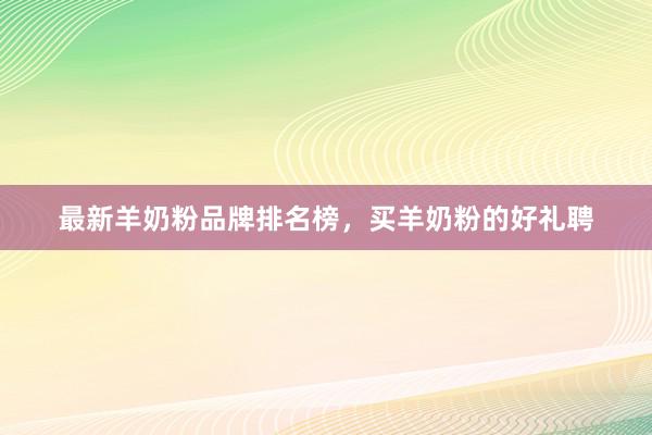 最新羊奶粉品牌排名榜，买羊奶粉的好礼聘