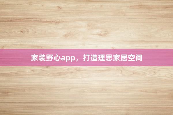 家装野心app，打造理思家居空间