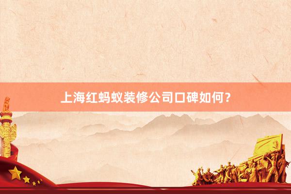 上海红蚂蚁装修公司口碑如何？